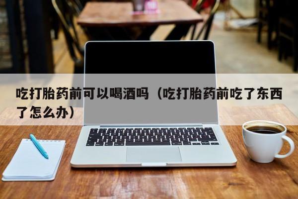 打胎药购买联系方式青海吃打胎药前可以喝酒吗（吃打胎药前吃了东西了怎么办）
